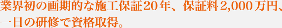 業界初の画期的な施工保証20年、保証料2,000万円、一日の研修で資格取得。